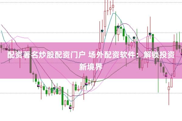 配资著名炒股配资门户 场外配资软件：解锁投资新境界