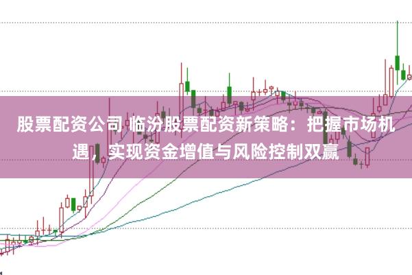 股票配资公司 临汾股票配资新策略：把握市场机遇，实现资金增值与风险控制双赢