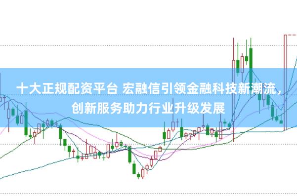 十大正规配资平台 宏融信引领金融科技新潮流，创新服务助力行业升级发展