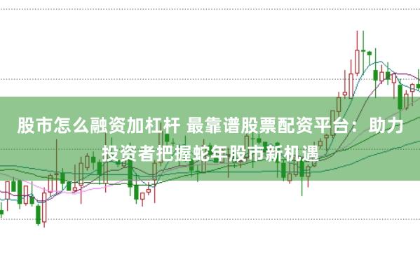 股市怎么融资加杠杆 最靠谱股票配资平台:助力投资者把握蛇年股市新机遇