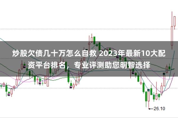 炒股欠债几十万怎么自救 2023年最新10大配资平台排名，专业评测助您明智选择