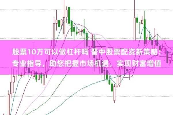 股票10万可以做杠杆吗 晋中股票配资新策略：专业指导，助您把握市场机遇，实现财富增值