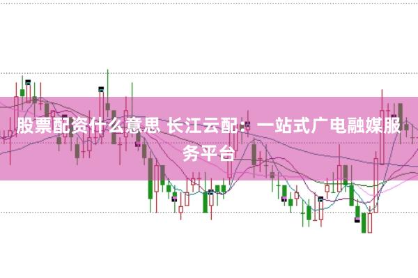 股票配资什么意思 长江云配：一站式广电融媒服务平台