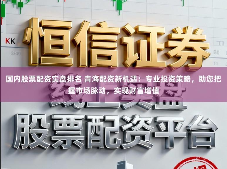 国内股票配资实盘排名 青海配资新机遇：专业投资策略，助您把握市场脉动，实现财富增值