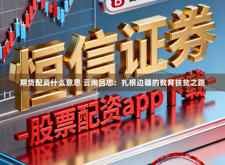 期货配资什么意思 云南吕忠：扎根边疆的教育扶贫之路