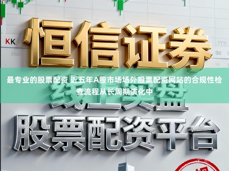 最专业的股票配资 近五年A股市场场外股票配资网站的合规性检查流程从长周期演化中