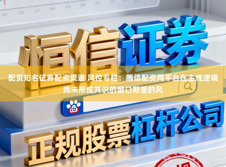 配资知名证券配资渠道 风控专栏：腾信配资网平台在主线逻辑尚未形成共识的窗口期里的风