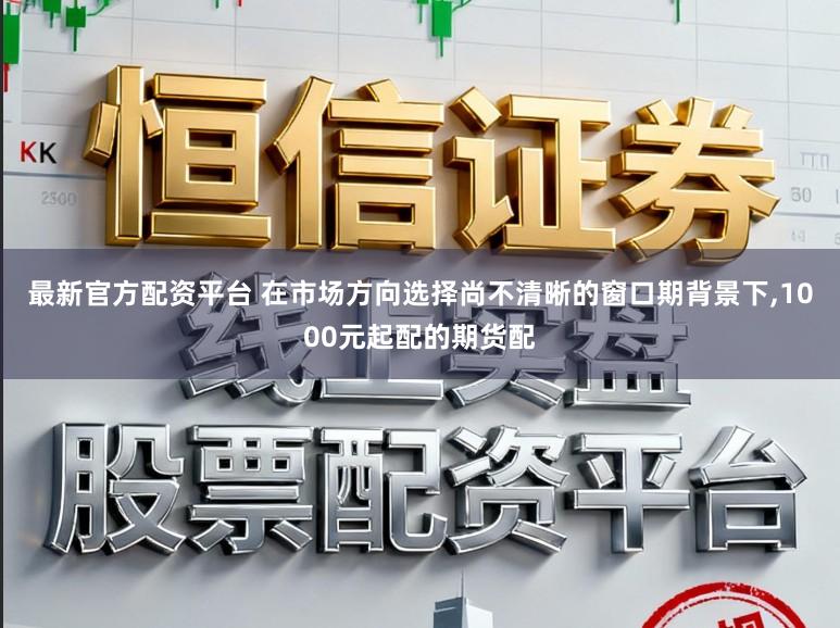 最新官方配资平台 在市场方向选择尚不清晰的窗口期背景下,1000元起配的期货配
