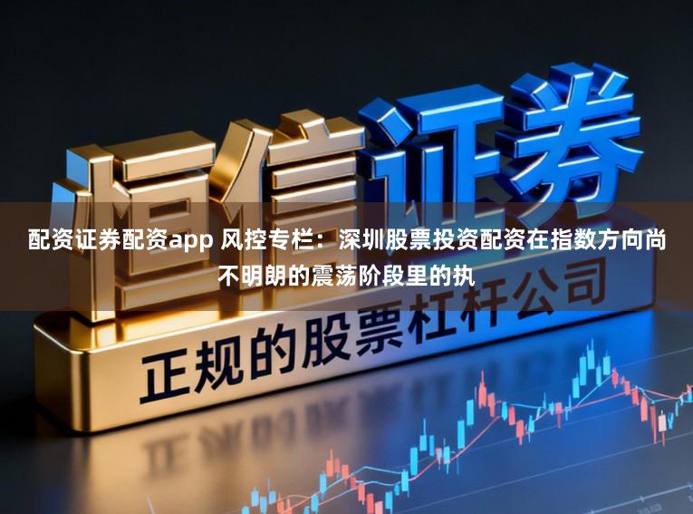 配资证券配资app 风控专栏：深圳股票投资配资在指数方向尚不明朗的震荡阶段里的执
