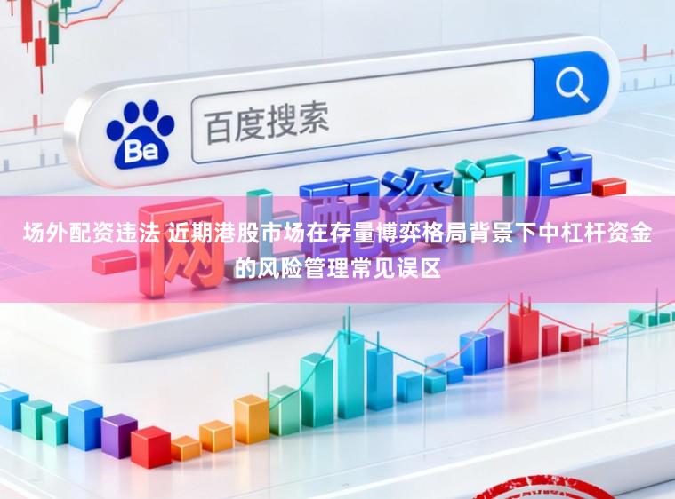 场外配资违法 近期港股市场在存量博弈格局背景下中杠杆资金的风险管理常见误区