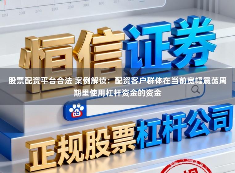 股票配资平台合法 案例解读：配资客户群体在当前宽幅震荡周期里使用杠杆资金的资金