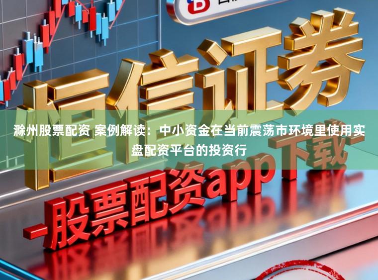 滁州股票配资 案例解读：中小资金在当前震荡市环境里使用实盘配资平台的投资行