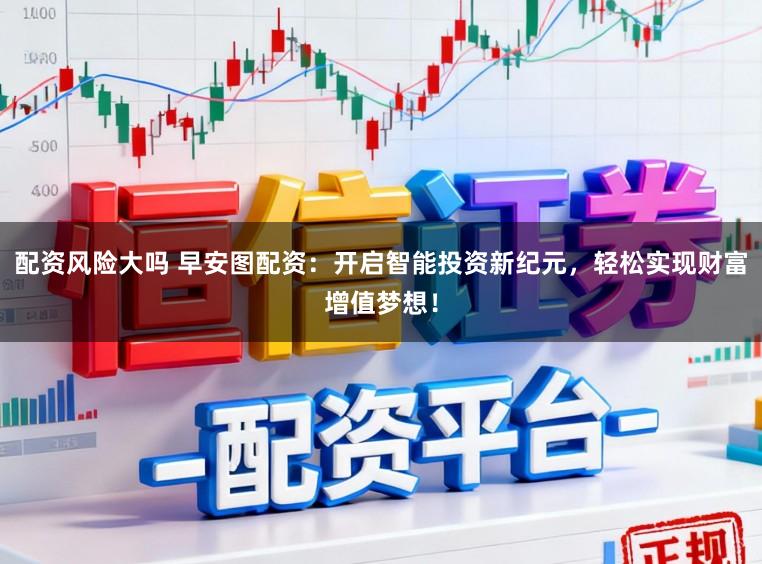 配资风险大吗 早安图配资:开启智能投资新纪元,轻松实现财富增值梦想!