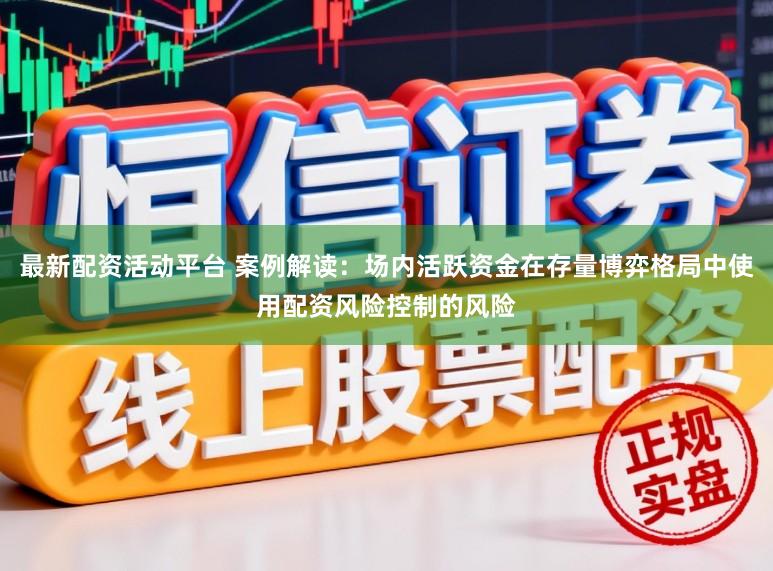 最新配资活动平台 案例解读：场内活跃资金在存量博弈格局中使用配资风险控制的风险