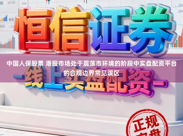 中国人保股票 港股市场处于震荡市环境的阶段中实盘配资平台的合规边界常见误区