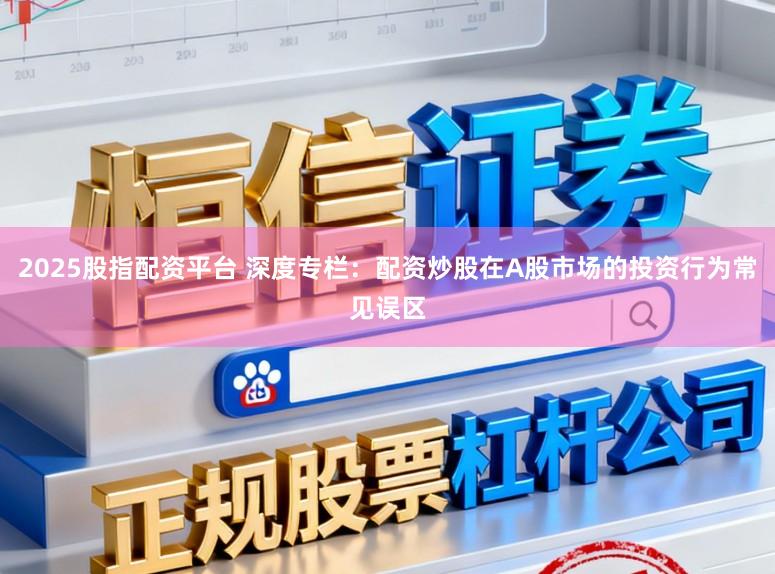 2025股指配资平台 深度专栏：配资炒股在A股市场的投资行为常见误区