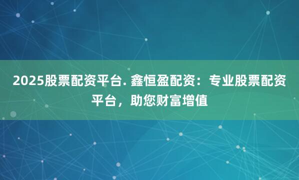 2025股票配资平台. 鑫恒盈配资：专业股票配资平台，助您财富增值