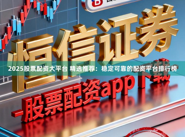 2025股票配资大平台 精选推荐：稳定可靠的配资平台排行榜