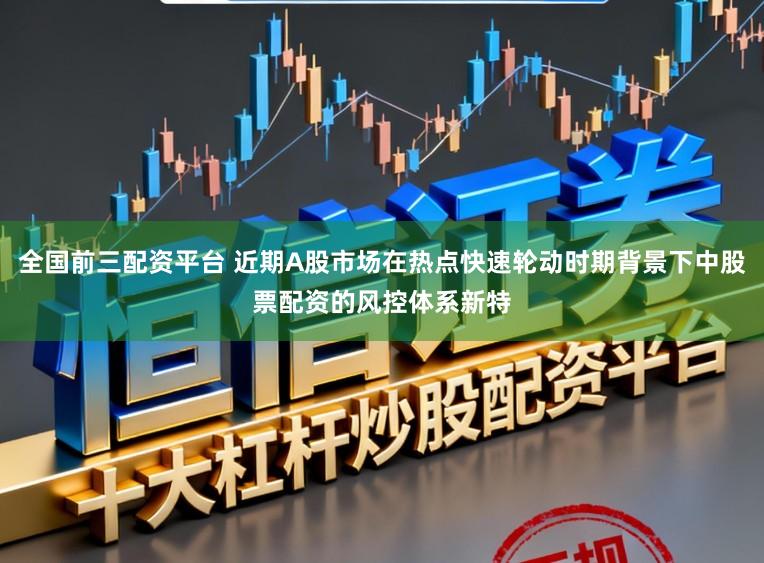 全国前三配资平台 近期A股市场在热点快速轮动时期背景下中股票配资的风控体系新特